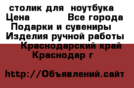 столик для  ноутбука › Цена ­ 1 200 - Все города Подарки и сувениры » Изделия ручной работы   . Краснодарский край,Краснодар г.